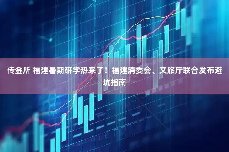 传金所 福建暑期研学热来了！福建消委会、文旅厅联合发布避坑指南