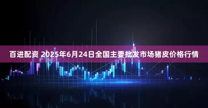 百进配资 2025年6月24日全国主要批发市场猪皮价格行情