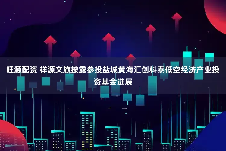 旺源配资 祥源文旅披露参投盐城黄海汇创科泰低空经济产业投资基金进展
