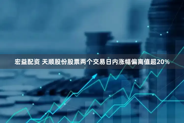 宏益配资 天顺股份股票两个交易日内涨幅偏离值超20%