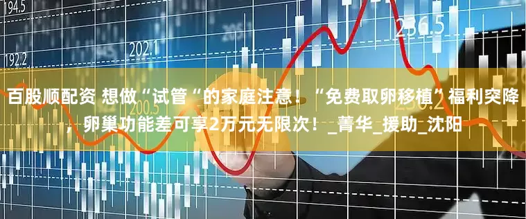 百股顺配资 想做“试管“的家庭注意！“免费取卵移植”福利突降，卵巢功能差可享2万元无限次！_菁华_援助_沈阳