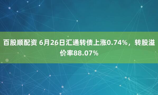 百股顺配资 6月26日汇通转债上涨0.74%，转股溢价率88.07%