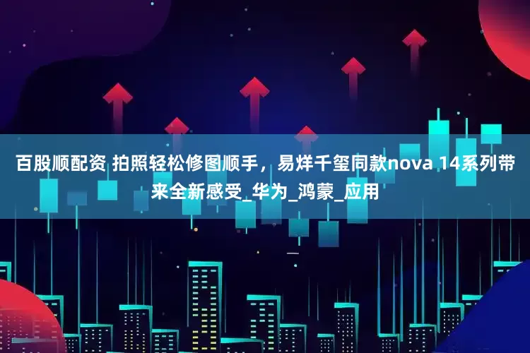 百股顺配资 拍照轻松修图顺手，易烊千玺同款nova 14系列带来全新感受_华为_鸿蒙_应用