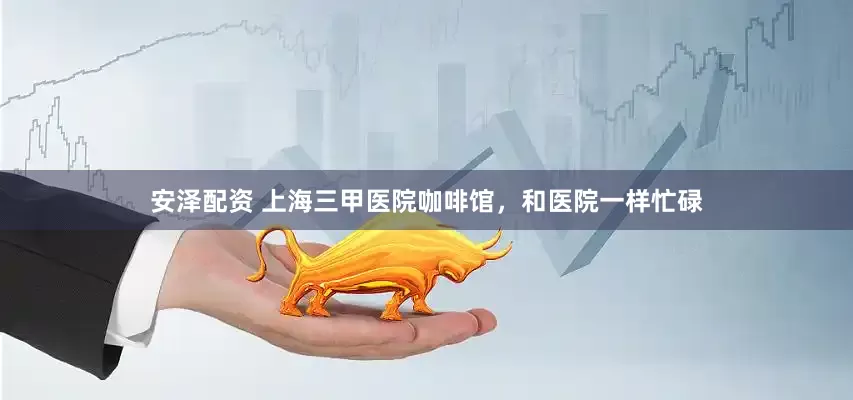 安泽配资 上海三甲医院咖啡馆，和医院一样忙碌