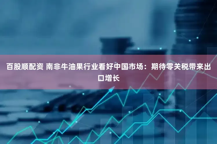 百股顺配资 南非牛油果行业看好中国市场：期待零关税带来出口增长
