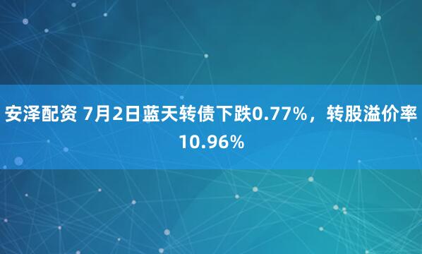 安泽配资 7月2日蓝天转债下跌0.77%，转股溢价率10.96%