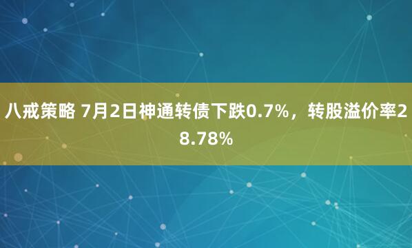 八戒策略 7月2日神通转债下跌0.7%，转股溢价率28.78%