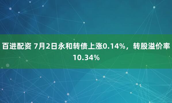 百进配资 7月2日永和转债上涨0.14%，转股溢价率10.34%