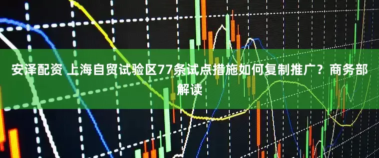 安泽配资 上海自贸试验区77条试点措施如何复制推广？商务部解读