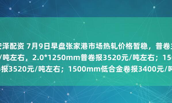 安泽配资 7月9日早盘张家港市场热轧价格暂稳，普卷主流报3230-3240元/吨左右，2.0*1250mm普卷报3520元/吨左右；1500mm低合金卷报3400元/吨左右。