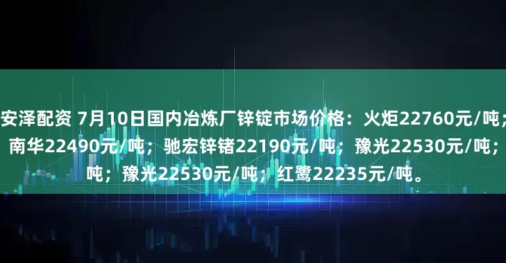 安泽配资 7月10日国内冶炼厂锌锭市场价格：火炬22760元/吨；葫锌25700元/吨；南华22490元/吨；驰宏锌锗22190元/吨；豫光22530元/吨；红鹭22235元/吨。