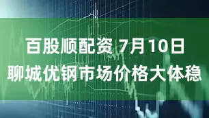 百股顺配资 7月10日聊城优钢市场价格大体稳