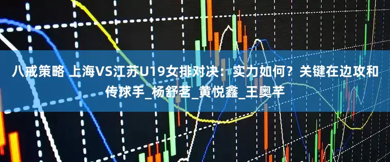 八戒策略 上海VS江苏U19女排对决：实力如何？关键在边攻和传球手_杨舒茗_黄悦鑫_王奥芊