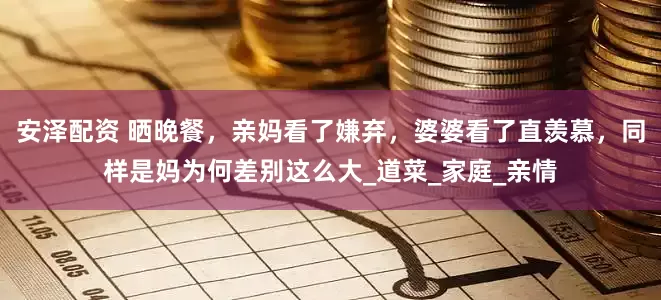 安泽配资 晒晚餐，亲妈看了嫌弃，婆婆看了直羡慕，同样是妈为何差别这么大_道菜_家庭_亲情
