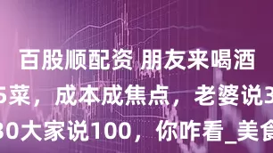 百股顺配资 朋友来喝酒，贤妻做5菜，成本成焦点，老婆说30大家说100，你咋看_美食_价值_话题