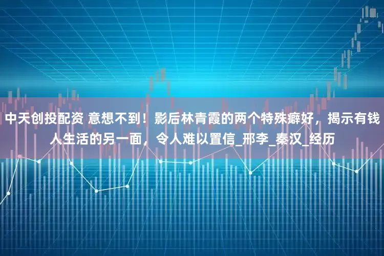 中天创投配资 意想不到！影后林青霞的两个特殊癖好，揭示有钱人生活的另一面，令人难以置信_邢李_秦汉_经历