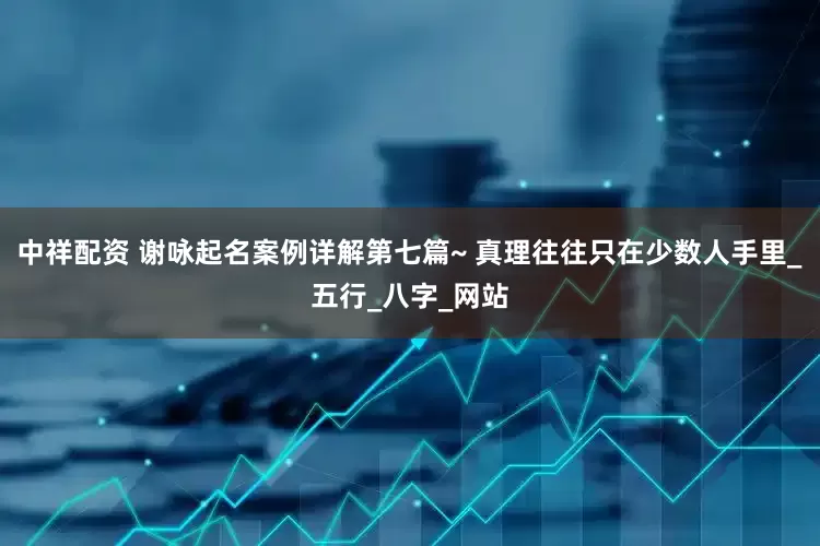 中祥配资 谢咏起名案例详解第七篇~ 真理往往只在少数人手里_五行_八字_网站