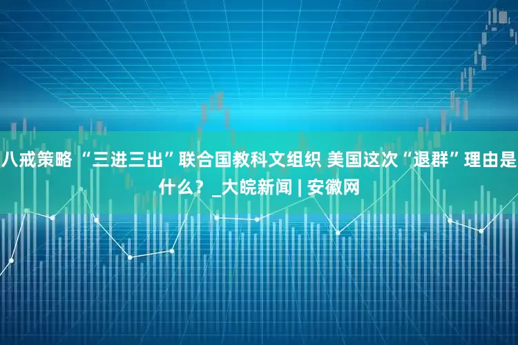 八戒策略 “三进三出”联合国教科文组织 美国这次“退群”理由是什么？_大皖新闻 | 安徽网