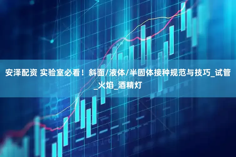 安泽配资 实验室必看！斜面/液体/半固体接种规范与技巧_试管_火焰_酒精灯