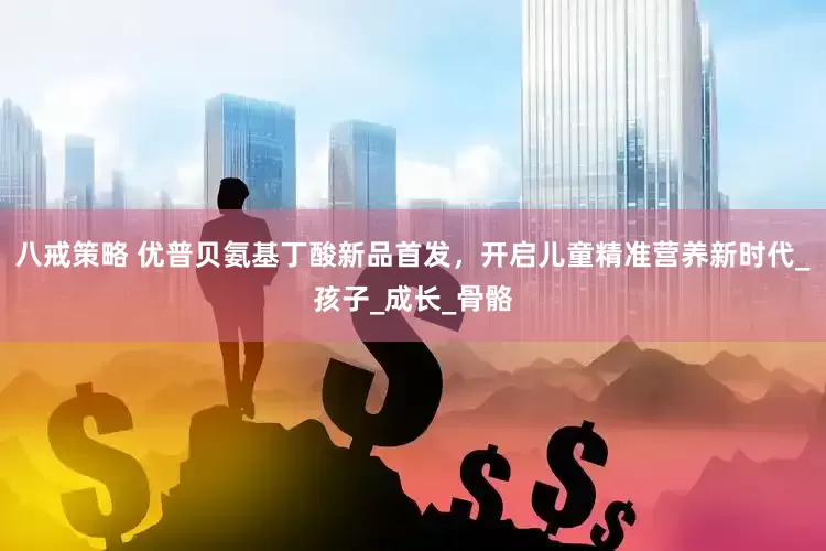 八戒策略 优普贝氨基丁酸新品首发，开启儿童精准营养新时代_孩子_成长_骨骼