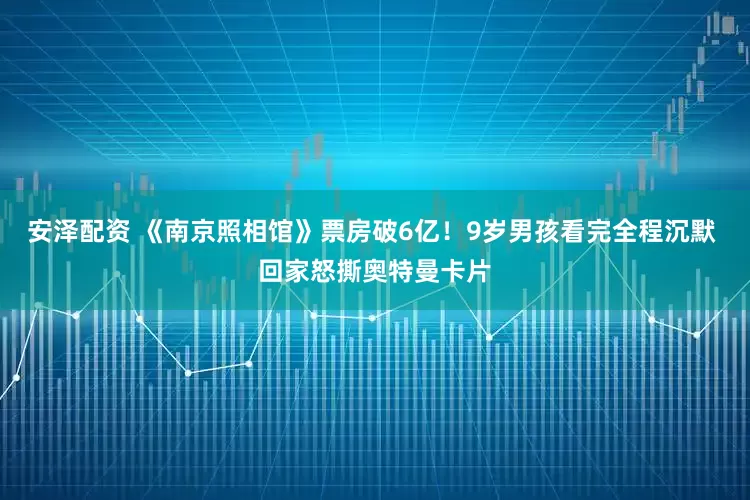 安泽配资 《南京照相馆》票房破6亿！9岁男孩看完全程沉默 回家怒撕奥特曼卡片