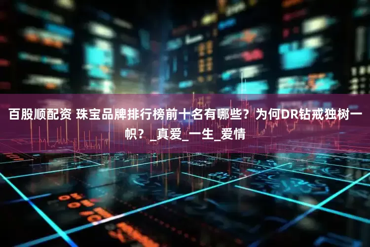 百股顺配资 珠宝品牌排行榜前十名有哪些？为何DR钻戒独树一帜？_真爱_一生_爱情