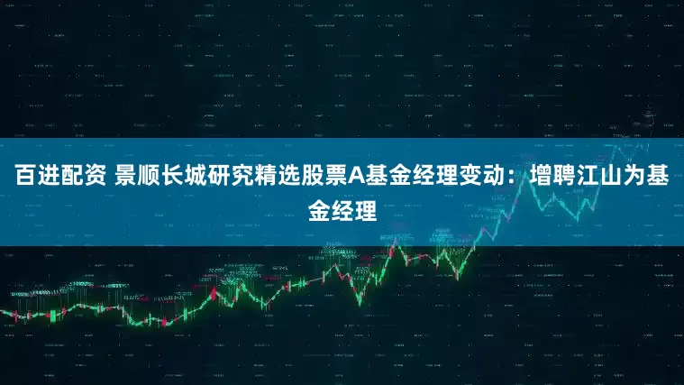 百进配资 景顺长城研究精选股票A基金经理变动：增聘江山为基金经理