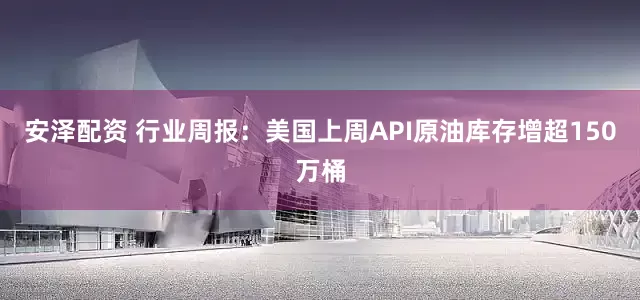 安泽配资 行业周报：美国上周API原油库存增超150万桶