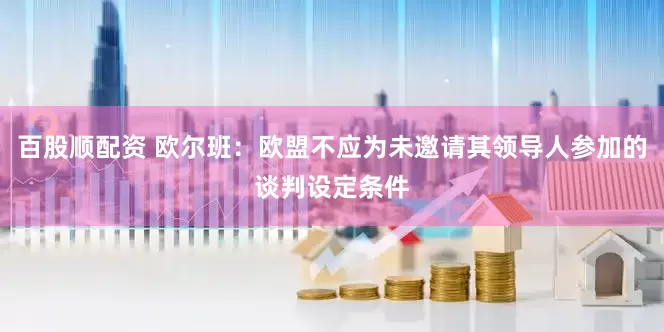 百股顺配资 欧尔班：欧盟不应为未邀请其领导人参加的谈判设定条件