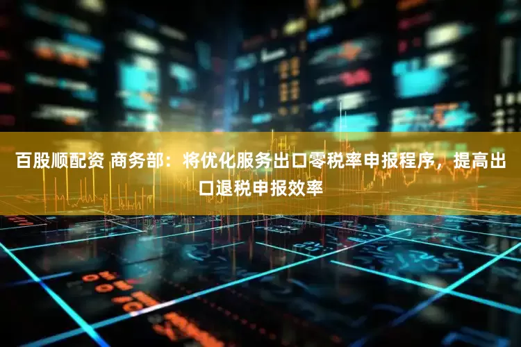 百股顺配资 商务部：将优化服务出口零税率申报程序，提高出口退税申报效率