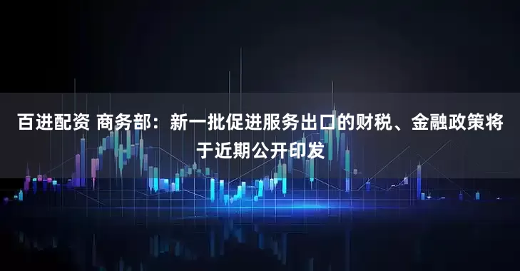 百进配资 商务部：新一批促进服务出口的财税、金融政策将于近期公开印发