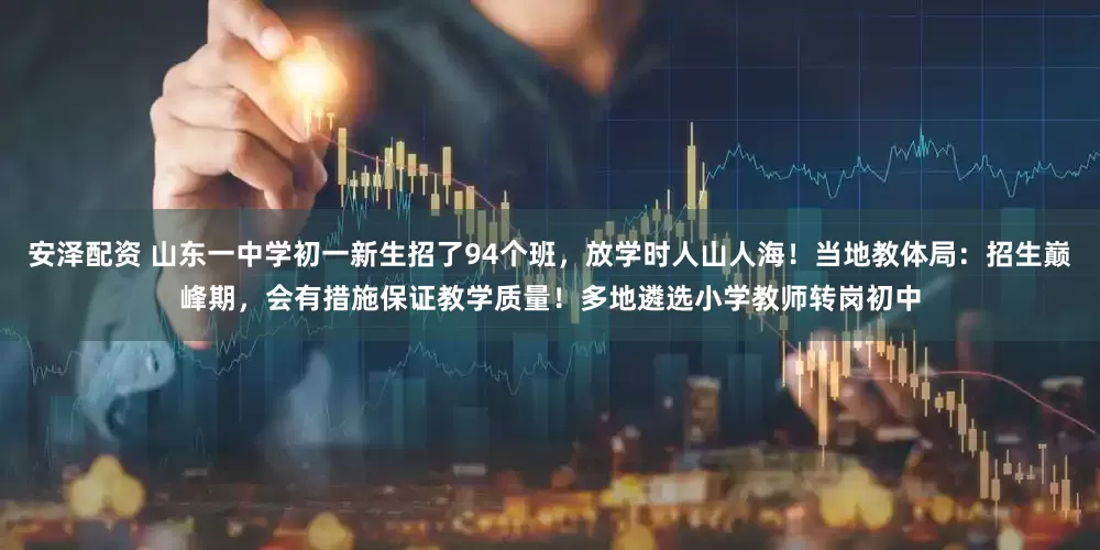 安泽配资 山东一中学初一新生招了94个班，放学时人山人海！当地教体局：招生巅峰期，会有措施保证教学质量！多地遴选小学教师转岗初中