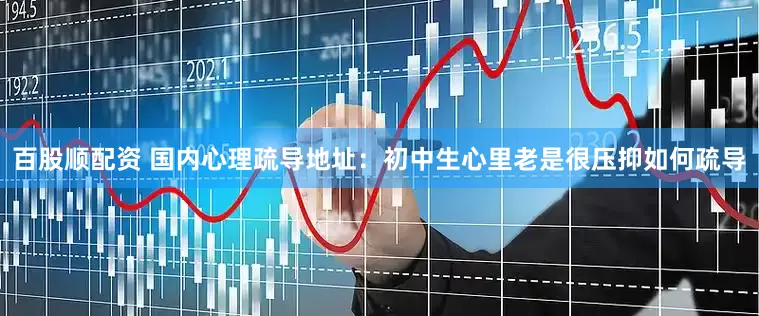 百股顺配资 国内心理疏导地址：初中生心里老是很压抑如何疏导