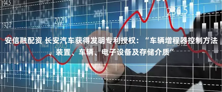 安信融配资 长安汽车获得发明专利授权：“车辆增程器控制方法、装置、车辆、电子设备及存储介质”