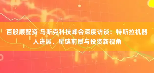百股顺配资 马斯克科技峰会深度访谈：特斯拉机器人进展、星链前景与投资新视角