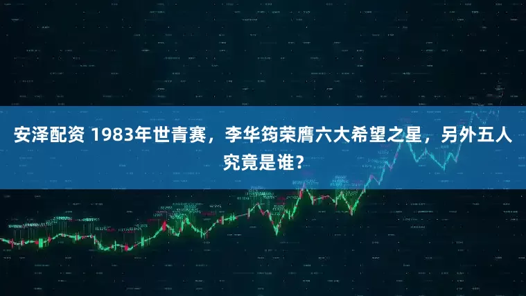 安泽配资 1983年世青赛，李华筠荣膺六大希望之星，另外五人究竟是谁？