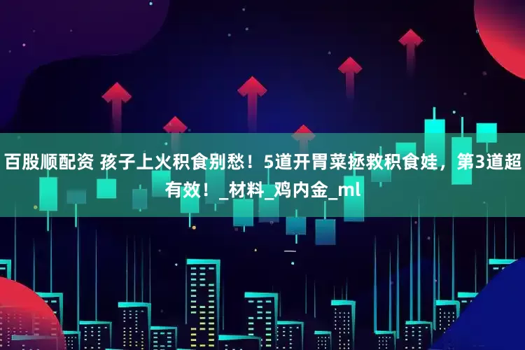 百股顺配资 孩子上火积食别愁！5道开胃菜拯救积食娃，第3道超有效！_材料_鸡内金_ml