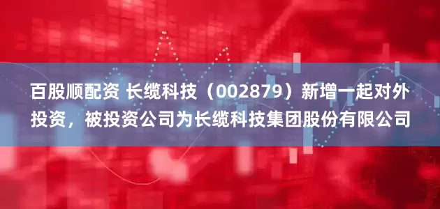 百股顺配资 长缆科技（002879）新增一起对外投资，被投资公司为长缆科技集团股份有限公司