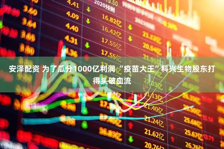 安泽配资 为了瓜分1000亿利润 “疫苗大王”科兴生物股东打得头破血流