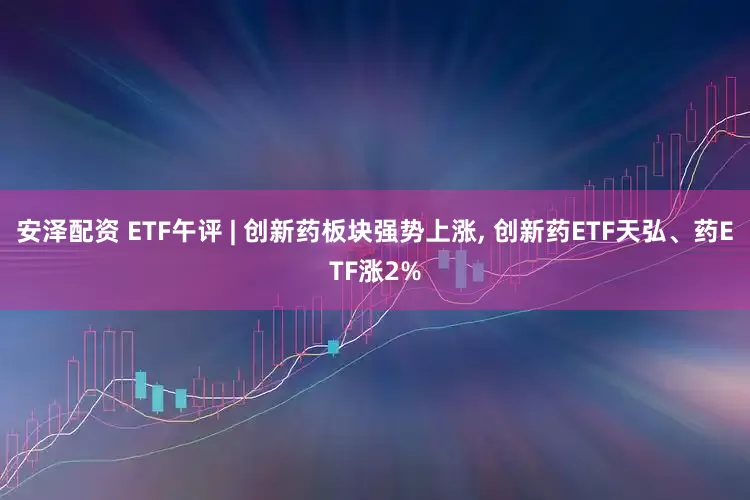 安泽配资 ETF午评 | 创新药板块强势上涨, 创新药ETF天弘、药ETF涨2%