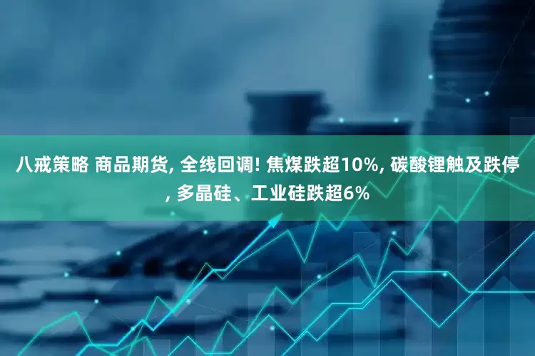 八戒策略 商品期货, 全线回调! 焦煤跌超10%, 碳酸锂触及跌停, 多晶硅、工业硅跌超6%