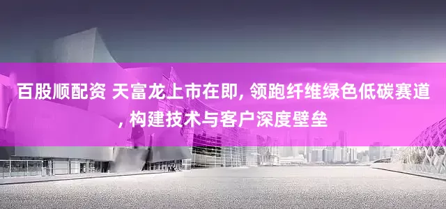 百股顺配资 天富龙上市在即, 领跑纤维绿色低碳赛道, 构建技术与客户深度壁垒