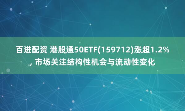 百进配资 港股通50ETF(159712)涨超1.2%, 市场关注结构性机会与流动性变化