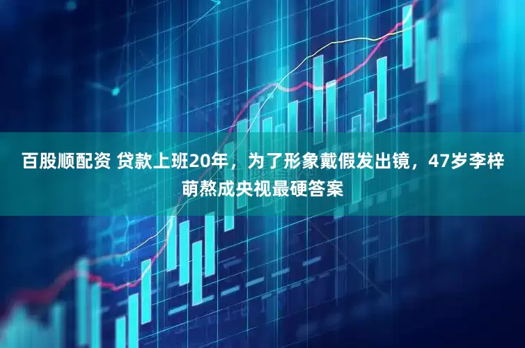 百股顺配资 贷款上班20年,为了形象戴假发出镜,47岁李梓萌熬成央视最硬答案