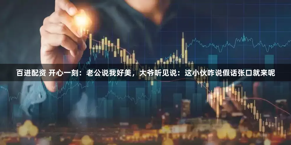 百进配资 开心一刻：老公说我好美，大爷听见说：这小伙咋说假话张口就来呢