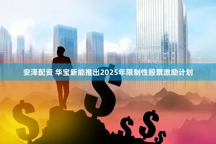 安泽配资 华宝新能推出2025年限制性股票激励计划