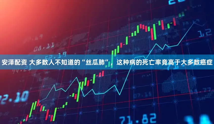 安泽配资 大多数人不知道的“丝瓜肺”，这种病的死亡率竟高于大多数癌症