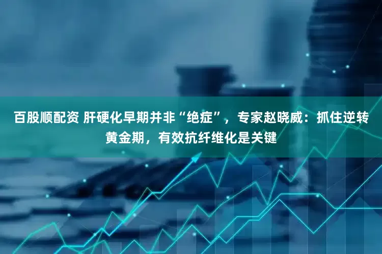 百股顺配资 肝硬化早期并非“绝症”，专家赵晓威：抓住逆转黄金期，有效抗纤维化是关键