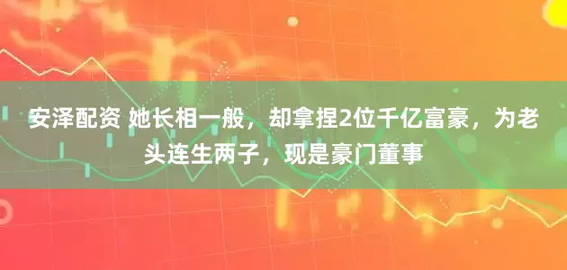 安泽配资 她长相一般，却拿捏2位千亿富豪，为老头连生两子，现是豪门董事