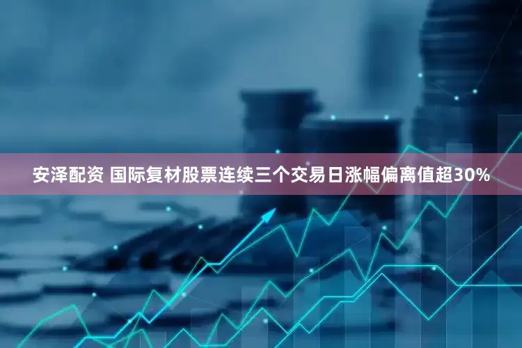 安泽配资 国际复材股票连续三个交易日涨幅偏离值超30%